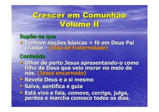 Crescer em Comunhão
          Volume II
Supõe-se que
• Tenham noções básicas = fé em Deus Pai
  criador - (Vida de fraternidade)
Conteúdo
• Olhar de perto Jesus apresentando-o como
  filho de Deus que veio morar no meio de
  nós. (Jesus encarnado)
• Revela Deus e a si mesmo
• Salva, santifica e guia
• Está vivo e fala, comove, corrige, julga,
  perdoa e marcha conosco todos os dias.
 