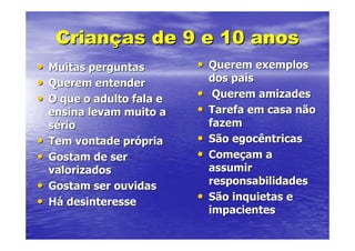 Crianças de 9 e 10 anos
•   Muitas perguntas        • Querem exemplos
•   Querem entender             dos pais
•   O que o adulto fala e   •    Querem amizades
    ensina levam muito a    •   Tarefa em casa não
    sério                       fazem
•   Tem vontade própria     •   São egocêntricas
•   Gostam de ser           •   Começam a
    valorizados                 assumir
•   Gostam ser ouvidas          responsabilidades
•   Há desinteresse         •   São inquietas e
                                impacientes
 