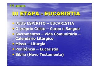 11 anos

 III ETAPA - EUCARISTIA
 • DEUS ESPÍRITO – EUCARISTIA
 • O próprio Cristo – Corpo e Sangue
 • Sacramentos – Vida Comunitária –
   Calendário Litúrgico
 • Missa – Liturgia
 • Penitência – Eucaristia
 • Bíblia (Novo Testamento)
 