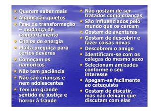 •   Querem saber mais       • Não gostam de ser
•   Alguns são quietos          tratados como crianças
•   Fase de transformação
                            •   São influenciados pelo
                                mundo que os cercam
    – mudança de
    comportamento
                            •   Gostam de aventuras
                            •   Gostam de descobrir e
•   Cheios de energia           fazer coisas novas
•   Muita preguiça para     •   Descobrem o amigo
    certos deveres          •   Identificam-se com os
•   Começam os                  colegas do mesmo sexo
    namoricos               •   Selecionam amizades
•   Não tem paciência           conforme o seu
                                interesse
•   Não são crianças e
                            •   Apegam-se facilmente
    nem adolescentes            ao catequista
•   Tem um grande           •   Gostam de discutir,
    sentido de justiça e        mas não deixam que
    horror à fraude             discutam com elas
 