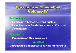 Crescer em Comunhão
         Volume IV
Supõe-se que
• Conheçam a Pessoa de Jesus Cristo e
 Reconheçam os Sinais deste mesmo Cristo na
 Comunidade.

Conteúdo
• Quem sou eu? Que quero ser?
                  Eu e Deus
Introdução do adolescente na vida moral cristã.
 
