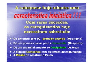 A catequese hoje adquire uma


        Com raras exceções,
       os catequizandos hoje
       necessitam sobretudo:
Do Encontro com JC - primeiro anúncio (Querigma)
De um primeiro passo para a Conversão (Resposta)
De um encaminhamento ao Discipulado de Jesus
A vida de Comunhão com os irmãos de comunidade
A Missão de construir o Reino.
 