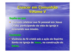 Crescer em Comunhão
            Volume V
Supõe-se que
• Queiram celebrar sua fé pessoal em Jesus
  Cristo, participando da vida da igreja e
  acionando sua missão.

Conteúdo
• Vivência da fé cristã sob a ação do Espírito
  Santo na igreja de Jesus, na construção do
  Reino.
 