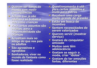 • Querem ser donos do          • Questionamento é util
    mundo sem medir                para certos assuntos e
    conseqüências                  inútil para outros
•   Acham que já são           •   Recebem uma carga
    adultos e só tratam a          muito grande de pressão
    eles como crianças         •   Estão em busca de
•   Para certos assuntos são
                                   incentivo
    adultos, para a            •   Sentem necessidades de
    responsabilidade são           serem valorizados
    crianças                   •   Querem servir (mostrar
                                   serviço)
•   Acreditam mais no
    amigo do que nos pais      •   Gostam de conquistar
    ou adultos                     amizade
•   São agressivos e
                               •   Muitos nem têm
                                   adolescência
    agredidos
                               •   Gostam se seguir a
•   Sonhadores, viver no           moda, criar “ídolos”
    mundo da fantasia como     •   Gostam de ter emoções
    fosse realidade                fortes, diferentes
 