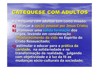 CATEQUESE COM ADULTOS
A catequese com adultos tem como missão:
a) reforçar a opção pessoal por Jesus Cristo;
b) promover uma sólida formação dos
  leigos, levando em consideração o
  amadurecimento da vida no Espírito do
  Cristo Ressuscitado;
c) estimular e educar para a prática da
  caridade, na solidariedade e na
  transformação da realidade, julgando
  com objetividade e à luz da fé as
  mudanças sócio-culturais da sociedade;
 