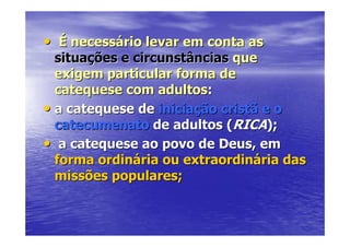 • É necessário levar em conta as
  situações e circunstâncias que
  exigem particular forma de
  catequese com adultos:
• a catequese de iniciação cristã e o
  catecumenato de adultos (RICA);
• a catequese ao povo de Deus, em
  forma ordinária ou extraordinária das
  missões populares;
 