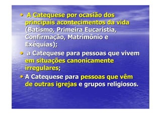 • A Catequese por ocasião dos
  principais acontecimentos da vida
  (Batismo, Primeira Eucaristia,
  Confirmação, Matrimônio e
  Exéquias);
• a Catequese para pessoas que vivem
  em situações canonicamente
  irregulares;
• A Catequese para pessoas que vêm
  de outras igrejas e grupos religiosos.
 