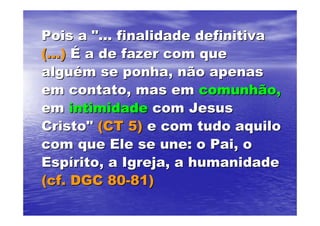 Pois a "... finalidade definitiva
(...) É a de fazer com que
alguém se ponha, não apenas
em contato, mas em comunhão,
em intimidade com Jesus
Cristo" (CT 5) e com tudo aquilo
com que Ele se une: o Pai, o
Espírito, a Igreja, a humanidade
(cf. DGC 80-81)
 