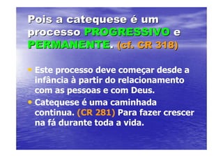 Pois a catequese é um
processo PROGRESSIVO e
PERMANENTE. (cf. CR 318)

• Este processo deve começar desde a
  infância à partir do relacionamento
  com as pessoas e com Deus.
• Catequese é uma caminhada
  continua. (CR 281) Para fazer crescer
  na fá durante toda a vida.
 