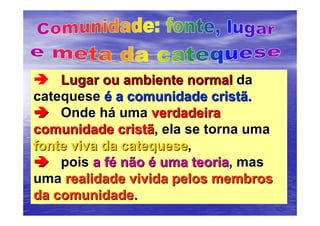 Lugar ou ambiente normal da
catequese é a comunidade cristã.
    Onde há uma verdadeira
comunidade cristã, ela se torna uma
fonte viva da catequese,
    pois a fé não é uma teoria, mas
uma realidade vivida pelos membros
da comunidade.
 