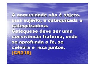 A comunidade não é objeto,
mas sujeito, é catequizada e
catequizadora.
Catequese deve ser uma
convivência fraterna, onde
se aprofunda a fé, se
celebra e reza juntos.
(CR318)
 