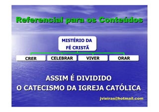 Referencial para os Conteúdos
                    Conteúdos

            MISTÉRIO DA
            MISTÉRIO
              FÉ CRISTÃ
              FÉ

  CRER   CELEBRAR    VIVER           ORAR




       ASSIM É DIVIDIDO
O CATECISMO DA IGREJA CATÓLICA
                      CATÓLICA
                             jvieiras@hotmail.com
 