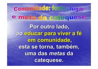 Por outro lado,
ao educar para viver a fé
    em comunidade,
 esta se torna, também,
   uma das metas da
       catequese.
 