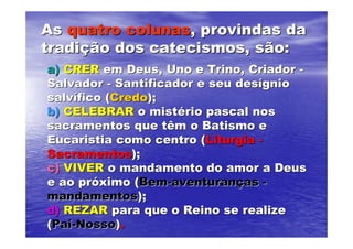 As quatro colunas, provindas da
tradição dos catecismos, são:
a) CRER em Deus, Uno e Trino, Criador -
Salvador - Santificador e seu desígnio
salvífico (Credo);
b) CELEBRAR o mistério pascal nos
sacramentos que têm o Batismo e
Eucaristia como centro (Liturgia -
Sacramentos);
c) VIVER o mandamento do amor a Deus
e ao próximo (Bem-aventuranças -
mandamentos);
d) REZAR para que o Reino se realize
(Pai-Nosso).
 