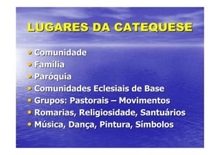 LUGARES DA CATEQUESE

• Comunidade
• Família
• Paróquia
• Comunidades Eclesiais de Base
• Grupos: Pastorais – Movimentos
• Romarias, Religiosidade, Santuários
• Música, Dança, Pintura, Símbolos
 