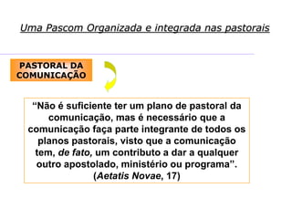 Uma Pascom Organizada e integrada nas pastorais
PASTORAL DA
COMUNICAÇÃO
“Não é suficiente ter um plano de pastoral da
comunicação, mas é necessário que a
comunicação faça parte integrante de todos os
planos pastorais, visto que a comunicação
tem, de fato, um contributo a dar a qualquer
outro apostolado, ministério ou programa”.
(Aetatis Novae, 17)
 