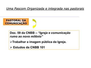 Uma Pascom Organizada e integrada nas pastorais
PASTORAL DA
COMUNICAÇÃO
Doc. 59 da CNBB – “Igreja e comunicação
rumo ao novo milênio”
Trabalhar a imagem pública da Igreja.
 Estudos da CNBB 101
 