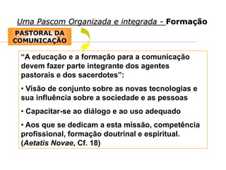 Uma Pascom Organizada e integrada - Formação
PASTORAL DA
COMUNICAÇÃO
“A educação e a formação para a comunicação
devem fazer parte integrante dos agentes
pastorais e dos sacerdotes”:
• Visão de conjunto sobre as novas tecnologias e
sua influência sobre a sociedade e as pessoas
• Capacitar-se ao diálogo e ao uso adequado
• Aos que se dedicam a esta missão, competência
profissional, formação doutrinal e espiritual.
(Aetatis Novae, Cf. 18)
 