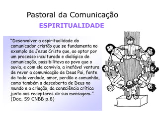 “Desenvolver a espiritualidade do
comunicador cristão que se fundamenta no
exemplo de Jesus Cristo que, ao optar por
um processo inculturado e dialógico de
comunicação, possibilitava ao povo que o
ouvia, e com ele convivia, a inefável ventura
de rever a comunicação de Deus Pai, fonte
de toda verdade, amor, perdão e comunhão,
como também a descoberta de Deus no
mundo e a criação, da consciência crítica
junto aos receptores de sua mensagem.”
(Doc. 59 CNBB p.8)
Pastoral da Comunicação
ESPIRITUALIDADE
 
