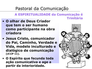 • O olhar de Deus Criador
que tem o ser humano
como participante na obra
criadora
• Jesus Cristo, comunicador
do Pai, Caminho, Verdade e
Vida, modelo inculturado e
dialógico de comunicação
(cf.CP 11).
• O Espírito que fecunda toda
ação comunicativa e age a
partir da interioridade.
Pastoral da Comunicação
A ESPIRITUALIDADE da Comunicação é
Trinitária
 