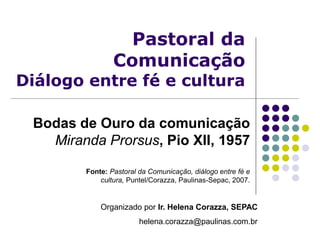Pastoral da
Comunicação
Diálogo entre fé e cultura
Bodas de Ouro da comunicação
Miranda Prorsus, Pio XII, 1957
Organizado por Ir. Helena Corazza, SEPAC
helena.corazza@paulinas.com.br
Fonte: Pastoral da Comunicação, diálogo entre fé e
cultura, Puntel/Corazza, Paulinas-Sepac, 2007.
 
