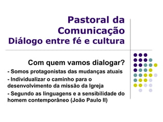Pastoral da
Comunicação
Diálogo entre fé e cultura
Com quem vamos dialogar?
- Somos protagonistas das mudanças atuais
- Individualizar o caminho para o
desenvolvimento da missão da Igreja
- Segundo as linguagens e a sensibilidade do
homem contemporâneo (João Paulo II)
 
