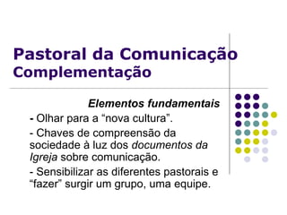 Pastoral da Comunicação
Complementação
Elementos fundamentais
- Olhar para a “nova cultura”.
- Chaves de compreensão da
sociedade à luz dos documentos da
Igreja sobre comunicação.
- Sensibilizar as diferentes pastorais e
“fazer” surgir um grupo, uma equipe.
 