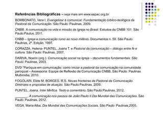 Referências Bibliográficas – veja mais em www.sepac.org.br
BOMBONATO, Vera I. Evangelizar é comunicar. Fundamentação bíblico-teológica da
Pastoral da Comunicação. São Paulo: Paulinas, 2009.
CNBB. A comunicação na vida e missão da Igreja no Brasil. Estudos da CNBB 101. São
Paulo:Paulus, 2011.
CNBB – Igreja e comunicação rumo ao novo milênio. Documentos n. 59. São Paulo:
Paulinas, 2ª. Edição, 1997.
CORAZZA, Helena- PUNTEL, Joana T. e Pastoral da comunicação – diálogo entre fé e
cultura. São Paulo: Paulinas, 2007.
DARIVA, Noemi (org.). Comunicação social na Igreja – documentos fundamentais. São
Paulo: Paulinas, 2003.
DVD “Paróquia em comunicação: como iniciar a pastoral da comunicação na comunidade
paroquial – Assessoria: Equipe de Reflexão de Comunicação CNBB. São Paulo: Paulinas
Multimidia, 2010.
FOGOLARI, Elide M. BORGES, R.S. Novas fronteiras da Pastoral da Comunicação.
Diretrizes e propostas de atuação. São Paulo:Paulinas, 2009.
PUNTEL, Joana. Inter Mirifica. Texto e comentário. São Paulo:Paulinas, 2012.
_______. A comunicação nos passos de João Paulo II.Dia Mundial das Comunicações. São
Paulo: Paulinas, 2012.
VEGA, Maria Alba. Dia Mundial das Comunicações Sociais. São Paulo: Paulinas,2005.
 