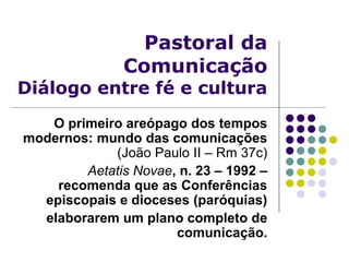Pastoral da
Comunicação
Diálogo entre fé e cultura
O primeiro areópago dos tempos
modernos: mundo das comunicações
(João Paulo II – Rm 37c)
Aetatis Novae, n. 23 – 1992 –
recomenda que as Conferências
episcopais e dioceses (paróquias)
elaborarem um plano completo de
comunicação.
 