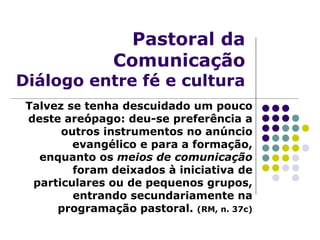 Pastoral da
Comunicação
Diálogo entre fé e cultura
Talvez se tenha descuidado um pouco
deste areópago: deu-se preferência a
outros instrumentos no anúncio
evangélico e para a formação,
enquanto os meios de comunicação
foram deixados à iniciativa de
particulares ou de pequenos grupos,
entrando secundariamente na
programação pastoral. (RM, n. 37c)
 