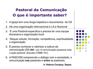 Pastoral da Comunicação
O que é importante saber?
Ir. Helena Corazza, Sepac
1. A Igreja tem uma longa trajetória e documentos de CS
2. Há uma organização internacional e LA e Nacional
3. É uma Pastoral específica e precisa ter uma equipe
diocesana e organização local
4. Requer estudo, formação, competência, espiritualidade
e organização
5. É preciso conhecer e valorizar a cultura da
comunicação (DA 484 - ss). A comunicação perpassa toda
a ação pastoral. (Estudos CNBB 101).
6. A PASCOM compreende o diálogo com a sociedade, a
comunicação nas pastorais e entre as pastorais.
 