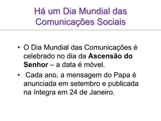 Há um Dia Mundial das
Comunicações Sociais
• O Dia Mundial das Comunicações é
celebrado no dia da Ascensão do
Senhor – a data é móvel.
• Cada ano, a mensagem do Papa é
anunciada em setembro e publicada
na íntegra em 24 de Janeiro.
 