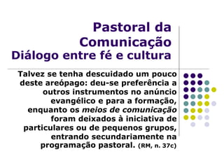 Pastoral da
Comunicação
Diálogo entre fé e cultura
Talvez se tenha descuidado um pouco
deste areópago: deu-se preferência a
outros instrumentos no anúncio
evangélico e para a formação,
enquanto os meios de comunicação
foram deixados à iniciativa de
particulares ou de pequenos grupos,
entrando secundariamente na
programação pastoral. (RM, n. 37c)
 