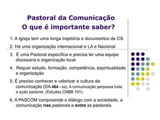 Pastoral da Comunicação
O que é importante saber?
1. A Igreja tem uma longa trajetória e documentos de CS
2. Há uma organização internacional e LA e Nacional
3. É uma Pastoral específica e precisa ter uma equipe
diocesana e organização local
4. Requer estudo, formação, competência, espiritualidade
e organização
5. É preciso conhecer e valorizar a cultura da
comunicação (DA 484 - ss). A comunicação perpassa toda
a ação pastoral. (Estudos CNBB 101).
6. A PASCOM compreende o diálogo com a sociedade, a
comunicação nas pastorais e entre as pastorais.
 