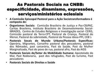 As Pastorais Sociais na CNBB:
especificidade, dinamismo, expressões,
serviços/ministérios eclesiais
• A Comissão Episcopal Pastoral para a Ação Sociotransformadora é
composta de:
• Organismos Sociais: Comissão Brasileira de Justiça e Paz-CBJPAZ,
Caritas Brasileira, Instituto Brasileiro de Desenvolvimento Social-
IBRADES, Centro de Estudos Religiosos e Investigação social- CERIS,
Comissão pastoral da Terra-CPT, Pastoral da Criança, Pastoral do
Menor, Pastoral da sobriedade, Pastoral da Pessoa Idosa-PPI, CEB`s
• Pastorais Socais do Mundo Urbano/Pastorais Especificas:
Operária, Migrantes, Conselho pastoral dos pescadores, pastoral
dos Nômades, past carcerária, Past da Saúde, Past da Mulher
Marginalizada, Past do povo de rua, pastoral afro, Past da AIDS
• Pastorais Sociais de/Setor da Mobilidade humana: Apostolado do
Mar, Past Rodoviaria, past dos refugiados, Past do turismo, Past
pescadores
• Pastorais Sociais de Direitos e Saúde
18
 