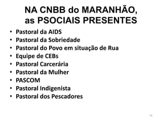 NA CNBB do MARANHÃO,
as PSOCIAIS PRESENTES
• Pastoral da AIDS
• Pastoral da Sobriedade
• Pastoral do Povo em situação de Rua
• Equipe de CEBs
• Pastoral Carcerária
• Pastoral da Mulher
• PASCOM
• Pastoral Indigenista
• Pastoral dos Pescadores
20
 