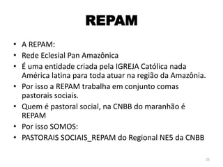 REPAM
• A REPAM:
• Rede Eclesial Pan Amazônica
• É uma entidade criada pela IGREJA Católica nada
América latina para toda atuar na região da Amazônia.
• Por isso a REPAM trabalha em conjunto comas
pastorais sociais.
• Quem é pastoral social, na CNBB do maranhão é
REPAM
• Por isso SOMOS:
• PASTORAIS SOCIAIS_REPAM do Regional NE5 da CNBB
25
 