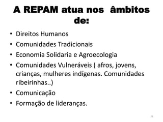 A REPAM atua nos âmbitos
de:
• Direitos Humanos
• Comunidades Tradicionais
• Economia Solidaria e Agroecologia
• Comunidades Vulneráveis ( afros, jovens,
crianças, mulheres indígenas. Comunidades
ribeirinhas..)
• Comunicação
• Formação de lideranças.
26
 