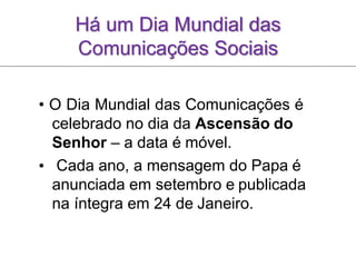 Há um Dia Mundial das
Comunicações Sociais
• O Dia Mundial das Comunicações é
celebrado no dia da Ascensão do
Senhor – a data é móvel.
• Cada ano, a mensagem do Papa é
anunciada em setembro e publicada
na íntegra em 24 de Janeiro.
 