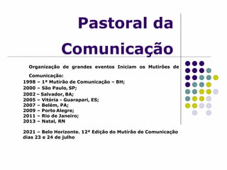 Pastoral da
Comunicação
Organização de grandes eventos Iniciam os Mutirões de
Comunicação:
1998 – 1ª Mutirão de Comunicação – BH;
2000 – São Paulo, SP;
2002 – Salvador, BA;
2005 – Vitória - Guarapari, ES;
2007 – Belém, PA;
2009 – Porto Alegre;
2011 – Rio de Janeiro;
2013 – Natal, RN
2021 – Belo Horizonte. 12ª Edição do Mutirão de Comunicação
dias 23 e 24 de julho
 