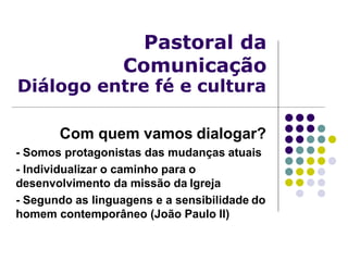 Pastoral da
Comunicação
Diálogo entre fé e cultura
Com quem vamos dialogar?
- Somos protagonistas das mudanças atuais
- Individualizar o caminho para o
desenvolvimento da missão da Igreja
- Segundo as linguagens e a sensibilidade do
homem contemporâneo (João Paulo II)
 