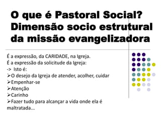 É a expressão, da CARIDADE, na Igreja.
É a expressão da solicitude da Igreja:
-> Isto é:
O desejo da Igreja de atender, acolher, cuidar
Empenhar-se
Atenção
Carinho
Fazer tudo para alcançar a vida onde ela é
maltratada...
O que é Pastoral Social?
Dimensão socio estrutural
da missão evangelizadora
 