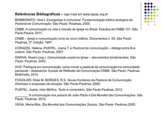 Referências Bibliográficas – veja mais em www.sepac.org.br
BOMBONATO, Vera I. Evangelizar é comunicar. Fundamentação bíblico-teológica da
Pastoral da Comunicação. São Paulo: Paulinas, 2009.
CNBB. A comunicação na vida e missão da Igreja no Brasil. Estudos da CNBB 101. São
Paulo:Paulus, 2011.
CNBB – Igreja e comunicação rumo ao novo milênio. Documentos n. 59. São Paulo:
Paulinas, 2ª. Edição, 1997.
CORAZZA, Helena- PUNTEL, Joana T. e Pastoral da comunicação – diálogo entre fé e
cultura. São Paulo: Paulinas, 2007.
DARIVA, Noemi (org.). Comunicação social na Igreja – documentos fundamentais. São
Paulo: Paulinas, 2003.
DVD “Paróquia em comunicação: como iniciar a pastoral da comunicação na comunidade
paroquial – Assessoria: Equipe de Reflexão de Comunicação CNBB. São Paulo: Paulinas
Multimidia, 2010.
FOGOLARI, Elide M. BORGES, R.S. Novas fronteiras da Pastoral da Comunicação.
Diretrizes e propostas de atuação. São Paulo:Paulinas, 2009.
PUNTEL, Joana. Inter Mirifica. Texto e comentário. São Paulo:Paulinas, 2012.
_______. A comunicação nos passos de João Paulo II.Dia Mundial das Comunicações. São
Paulo: Paulinas, 2012.
VEGA, Maria Alba. Dia Mundial das Comunicações Sociais. São Paulo: Paulinas,2005.
 