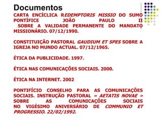 Documentos
CARTA ENCÍCLICA REDEMPTORIS MISSIO DO SUMO
PONTÍFICE JOÃO PAULO II
SOBRE A VALIDADE PERMANENTE DO MANDATO
MISSIONÁRIO. 07/12/1990.
CONSTITUIÇÃO PASTORAL GAUDIUM ET SPES SOBRE A
IGREJA NO MUNDO ACTUAL. 07/12/1965.
ÉTICA DA PUBLICIDADE. 1997.
ÉTICA NAS COMUNICAÇÕES SOCIAIS. 2000.
ÉTICA NA INTERNET. 2002
PONTIFÍCIO CONSELHO PARA AS COMUNICAÇÕES
SOCIAIS. INSTRUÇÃO PASTORAL « AETATIS NOVAE »
SOBRE AS COMUNICAÇÕES SOCIAIS
NO VIGÉSIMO ANIVERSÁRIO DE COMMUNIO ET
PROGRESSIO. 22/02/1992.
 