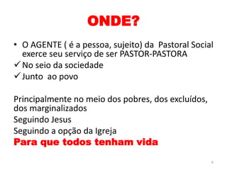 ONDE?
• O AGENTE ( é a pessoa, sujeito) da Pastoral Social
exerce seu serviço de ser PASTOR-PASTORA
No seio da sociedade
Junto ao povo
Principalmente no meio dos pobres, dos excluídos,
dos marginalizados
Seguindo Jesus
Seguindo a opção da Igreja
Para que todos tenham vida
6
 