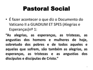Pastoral Social
• É fazer acontecer o que diz o Documento do
Vaticano II a GUADIUM ET SPES (Alegrias e
Esperanças)nº 1:
“As alegrias, as esperanças, as tristezas, as
angustias dos homens e mulheres de hoje,
sobretudo dos pobres e de todos aqueles e
aquelas que sofrem, são também as alegrias, as
esperanças, as tristezas e as angustias dos
discípulos e discípulas de Cristo.”
7
 