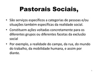 Pastorais Sociais,
• São serviços específicos a categorias de pessoas e/ou
situações também específicas da realidade social.
• Constituem ações voltadas concretamente para os
diferentes grupos ou diferentes facetas da exclusão
social
• Por exemplo, a realidade do campo, da rua, do mundo
do trabalho, da mobilidade humana, e assim por
diante.
8
 
