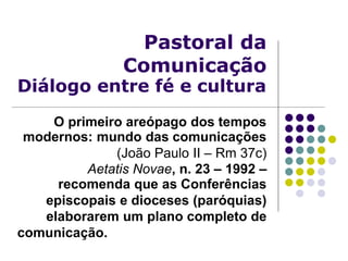 Pastoral da
Comunicação
Diálogo entre fé e cultura
O primeiro areópago dos tempos
modernos: mundo das comunicações
(João Paulo II – Rm 37c)
Aetatis Novae, n. 23 – 1992 –
recomenda que as Conferências
episcopais e dioceses (paróquias)
elaborarem um plano completo de
comunicação.
 
