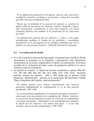 16

“Es la edificación permanente de la Iglesia, como un todo, para hacer
realidad la comunión y así llegar a ser fermento y alma de la sociedad
que debe renovarse en familia de Dios”
“Puesto que la finalidad de la pastoral de conjunto es construir la
Iglesia como un sacramento de comunión, católica, intangible y eficaz,
urge estructurarla y planificarla no solo como respuesta a la actual
coyuntura histórica sino también en la prospectiva de las situaciones
por venir”.
“La planificación pastoral fija los objetivos a largo y corto plazo
puntualizados mediante el estudio de los problemas y necesidades
descubiertas en la investigación de la realidad; problemas que vive el
pueblo y no solo presume el pastor”. (CELAM, Pastoral de Conjunto).
8.3.

La Conferencia de Puebla

• En la III Conferencia General del Episcopado Latinoamericano reunida en Puebla
encontramos la insistencia en la comunión y participación como dimensiones
características de la acción evangelizadora. El aporte a la construcción de la nueva
sociedad, de la civilización del amor, como una perspectiva global en la cual se
enmarca la tarea de evangelizar.
• La pastoral de conjunto es objetos de diversos comentarios y aportes (DP 650,
673, 703, 806, 809, 866, 885, 901, 952, 1080, 1187, 1189, 1222). Particular
mención merecen los números 1306 y 1307 donde fija su posición frente
planeación (planificación) pastoral, en la quinta parte del documento, titulado
“Bajo el dinamismo del Espíritu, opciones pastorales”:
“El camino practico para realizar concretamente esas opciones
pastorales fundamentales de evangelización es el de una pastoral
planificada” (DP 1306)
“La acción pastoral planificada es la respuesta especifica, consciente e
intencional, a las necesidades de la evangelización. Deberá realizarse
en un proceso de participación en todos los niveles de las comunidades
y personas interesadas, educándolos en la metodología del evangelio;
la opción por los objetivos y los medios más aptos y su uso más
racional para la acción evangelizadora” (DP 1307).

 