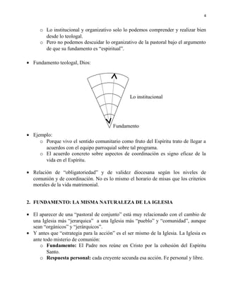4

o Lo institucional y organizativo solo lo podemos comprender y realizar bien
desde lo teologal.
o Pero no podemos descuidar lo organizativo de la pastoral bajo el argumento
de que su fundamento es “espiritual”.
• Fundamento teologal, Dios:

Lo institucional

Fundamento
• Ejemplo:
o Porque vivo el sentido comunitario como fruto del Espíritu trato de llegar a
acuerdos con el equipo parroquial sobre tal programa.
o El acuerdo concreto sobre aspectos de coordinación es signo eficaz de la
vida en el Espíritu.
• Relación de “obligatoriedad” y de validez diocesana según los niveles de
comunión y de coordinación. No es lo mismo el horario de misas que los criterios
morales de la vida matrimonial.
2. FUNDAMENTO: LA MISMA NATURALEZA DE LA IGLESIA

• El aparecer de una “pastoral de conjunto” está muy relacionado con el cambio de
una Iglesia más “jerarquica” a una Iglesia más “pueblo” y “comunidad”, aunque
sean “orgánicos” y “jerárquicos”.
• Y antes que “estrategia para la acción” es el ser mismo de la Iglesia. La Iglesia es
ante todo misterio de comunión:
o Fundamento: El Padre nos reúne en Cristo por la cohesión del Espíritu
Santo.
o Respuesta personal: cada creyente secunda esa acción. Fe personal y libre.

 